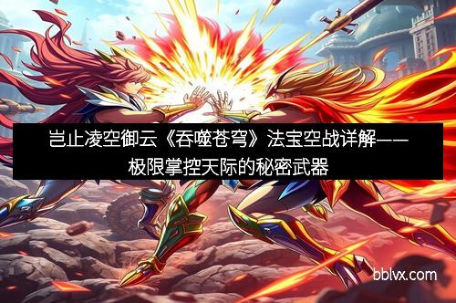 岂止凌空御云《吞噬苍穹》法宝空战详解——极限掌控天际的秘密武器